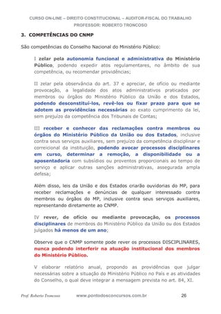 CURSO ON-LINE – DIREITO CONSTITUCIONAL – AUDITOR-FISCAL DO TRABALHO
PROFESSOR: ROBERTO TRONCOSO
Prof. Roberto Troncoso www.pontodosconcursos.com.br 26
3. COMPETÊNCIAS DO CNMP
São competências do Conselho Nacional do Ministério Público:
I zelar pela autonomia funcional e administrativa do Ministério
Público, podendo expedir atos regulamentares, no âmbito de sua
competência, ou recomendar providências;
II zelar pela observância do art. 37 e apreciar, de ofício ou mediante
provocação, a legalidade dos atos administrativos praticados por
membros ou órgãos do Ministério Público da União e dos Estados,
podendo desconstituí-los, revê-los ou fixar prazo para que se
adotem as providências necessárias ao exato cumprimento da lei,
sem prejuízo da competência dos Tribunais de Contas;
III receber e conhecer das reclamações contra membros ou
órgãos do Ministério Público da União ou dos Estados, inclusive
contra seus serviços auxiliares, sem prejuízo da competência disciplinar e
correicional da instituição, podendo avocar processos disciplinares
em curso, determinar a remoção, a disponibilidade ou a
aposentadoria com subsídios ou proventos proporcionais ao tempo de
serviço e aplicar outras sanções administrativas, assegurada ampla
defesa;
Além disso, leis da União e dos Estados criarão ouvidorias do MP, para
receber reclamações e denúncias de qualquer interessado contra
membros ou órgãos do MP, inclusive contra seus serviços auxiliares,
representando diretamente ao CNMP.
IV rever, de ofício ou mediante provocação, os processos
disciplinares de membros do Ministério Público da União ou dos Estados
julgados há menos de um ano;
Observe que o CNMP somente pode rever os processos DISCIPLINARES,
nunca podendo interferir na atuação institucional dos membros
do Ministério Público.
V elaborar relatório anual, propondo as providências que julgar
necessárias sobre a situação do Ministério Público no País e as atividades
do Conselho, o qual deve integrar a mensagem prevista no art. 84, XI.
 