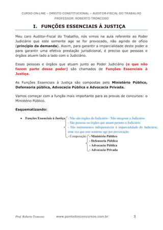 CURSO ON-LINE – DIREITO CONSTITUCIONAL – AUDITOR-FISCAL DO TRABALHO
PROFESSOR: ROBERTO TRONCOSO
Prof. Roberto Troncoso www.pontodosconcursos.com.br 3
I. FUNÇÕES ESSENCIAIS À JUSTIÇA
Meu caro Auditor-Fiscal do Trabalho, nós vimos na aula referente ao Poder
Judiciário que este somente age se for provocado, não agindo de ofício
(princípio da demanda). Assim, para garantir a imparcialidade deste poder e
para garantir uma efetiva prestação jurisdicional, é preciso que pessoas e
órgãos atuem lado a lado com o Judiciário.
Essas pessoas e órgãos que atuam junto ao Poder Judiciário (e que não
fazem parte desse poder) são chamados de Funções Essenciais à
Justiça.
As Funções Essenciais à Justiça são compostas pelo Ministério Público,
Defensoria pública, Advocacia Pública e Advocacia Privada.
Vamos começar com a função mais importante para as provas de concursos: o
Ministério Público.
Esquematizando:
Funções Essenciais à Justiça - Não são órgãos do Judiciário / Não integram o Judiciário.
- São pessoas ou órgãos que atuam perante o Judiciário
- São instrumentos indispensáveis à imparcialidade do Judiciário,
uma vez que este somente age por provocação
- Composição - Ministério Público
- Defensoria Pública
- Advocacia Pública
- Advocacia Privada
 