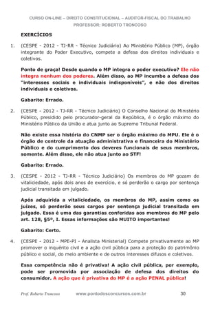 CURSO ON-LINE – DIREITO CONSTITUCIONAL – AUDITOR-FISCAL DO TRABALHO
PROFESSOR: ROBERTO TRONCOSO
Prof. Roberto Troncoso www.pontodosconcursos.com.br 30
EXERCÍCIOS
1. (CESPE - 2012 - TJ-RR - Técnico Judiciário) Ao Ministério Público (MP), órgão
integrante do Poder Executivo, compete a defesa dos direitos individuais e
coletivos.
Ponto de graça! Desde quando o MP integra o poder executivo? Ele não
integra nenhum dos poderes. Além disso, ao MP incumbe a defesa dos
“interesses sociais e individuais indisponíveis”, e não dos direitos
individuais e coletivos.
Gabarito: Errado.
2. (CESPE - 2012 - TJ-RR - Técnico Judiciário) O Conselho Nacional do Ministério
Público, presidido pelo procurador-geral da República, é o órgão máximo do
Ministério Público da União e atua junto ao Supremo Tribunal Federal.
Não existe essa história do CNMP ser o órgão máximo do MPU. Ele é o
órgão de controle da atuação administrativa e financeira do Ministério
Público e do cumprimento dos deveres funcionais de seus membros,
somente. Além disso, ele não atua junto ao STF!
Gabarito: Errado.
3. (CESPE - 2012 - TJ-RR - Técnico Judiciário) Os membros do MP gozam de
vitaliciedade, após dois anos de exercício, e só perderão o cargo por sentença
judicial transitada em julgado.
Após adquirida a vitaliciedade, os membros do MP, assim como os
juízes, só perderão seus cargos por sentença judicial transitada em
julgado. Essa é uma das garantias conferidas aos membros do MP pelo
art. 128, §5º, I. Essas informações são MUITO importantes!
Gabarito: Certo.
4. (CESPE - 2012 - MPE-PI - Analista Ministerial) Compete privativamente ao MP
promover o inquérito civil e a ação civil pública para a proteção do patrimônio
público e social, do meio ambiente e de outros interesses difusos e coletivos.
Essa competência não é privativa! A ação civil pública, por exemplo,
pode ser promovida por associação de defesa dos direitos do
consumidor. A ação que é privativa do MP é a ação PENAL pública!
 