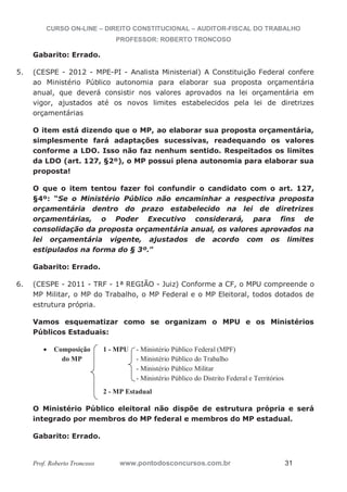 CURSO ON-LINE – DIREITO CONSTITUCIONAL – AUDITOR-FISCAL DO TRABALHO
PROFESSOR: ROBERTO TRONCOSO
Prof. Roberto Troncoso www.pontodosconcursos.com.br 31
Gabarito: Errado.
5. (CESPE - 2012 - MPE-PI - Analista Ministerial) A Constituição Federal confere
ao Ministério Público autonomia para elaborar sua proposta orçamentária
anual, que deverá consistir nos valores aprovados na lei orçamentária em
vigor, ajustados até os novos limites estabelecidos pela lei de diretrizes
orçamentárias
O item está dizendo que o MP, ao elaborar sua proposta orçamentária,
simplesmente fará adaptações sucessivas, readequando os valores
conforme a LDO. Isso não faz nenhum sentido. Respeitados os limites
da LDO (art. 127, §2º), o MP possui plena autonomia para elaborar sua
proposta!
O que o item tentou fazer foi confundir o candidato com o art. 127,
§4º: “Se o Ministério Público não encaminhar a respectiva proposta
orçamentária dentro do prazo estabelecido na lei de diretrizes
orçamentárias, o Poder Executivo considerará, para fins de
consolidação da proposta orçamentária anual, os valores aprovados na
lei orçamentária vigente, ajustados de acordo com os limites
estipulados na forma do § 3º.”
Gabarito: Errado.
6. (CESPE - 2011 - TRF - 1ª REGIÃO - Juiz) Conforme a CF, o MPU compreende o
MP Militar, o MP do Trabalho, o MP Federal e o MP Eleitoral, todos dotados de
estrutura própria.
Vamos esquematizar como se organizam o MPU e os Ministérios
Públicos Estaduais:
Composição 1 - MPU - Ministério Público Federal (MPF)
do MP - Ministério Público do Trabalho
- Ministério Público Militar
- Ministério Público do Distrito Federal e Territórios
2 - MP Estadual
O Ministério Público eleitoral não dispõe de estrutura própria e será
integrado por membros do MP federal e membros do MP estadual.
Gabarito: Errado.
 