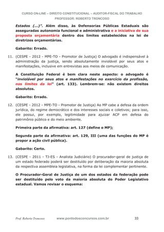 CURSO ON-LINE – DIREITO CONSTITUCIONAL – AUDITOR-FISCAL DO TRABALHO
PROFESSOR: ROBERTO TRONCOSO
Prof. Roberto Troncoso www.pontodosconcursos.com.br 33
Estados (...)”. Além disso, às Defensorias Públicas Estaduais são
asseguradas autonomia funcional e administrativa e a iniciativa de sua
proposta orçamentária dentro dos limites estabelecidos na lei de
diretrizes orçamentárias.
Gabarito: Errado.
11. (CESPE - 2012 - MPE-TO - Promotor de Justiça) O advogado é indispensável à
administração da justiça, sendo absolutamente inviolável por seus atos e
manifestações, inclusive em entrevistas aos meios de comunicação.
A Constituição Federal é bem clara neste aspecto: o advogado é
“inviolável por seus atos e manifestações no exercício da profissão,
nos limites da lei” (art. 133). Lembrem-se: não existem direitos
absolutos.
Gabarito: Errado.
12. (CESPE - 2012 - MPE-TO - Promotor de Justiça) Ao MP cabe a defesa da ordem
jurídica, do regime democrático e dos interesses sociais e coletivos; para isso,
ele possui, por exemplo, legitimidade para ajuizar ACP em defesa do
patrimônio público e do meio ambiente.
Primeira parte da afirmativa: art. 127 (define o MP);
Segunda parte da afirmativa: art. 129, III (uma das funções do MP é
propor a ação civil pública).
Gabarito: Certo.
13. (CESPE - 2011 - TJ-ES - Analista Judiciário) O procurador-geral de justiça de
um estado federado poderá ser destituído por deliberação da maioria absoluta
da respectiva assembleia legislativa, na forma da lei complementar pertinente.
O Procurador-Geral de Justiça de um dos estados da federação pode
ser destituído pelo voto da maioria absoluta do Poder Legislativo
estadual. Vamos revisar o esquema:
 