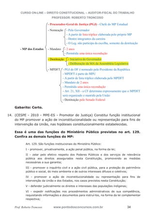CURSO ON-LINE – DIREITO CONSTITUCIONAL – AUDITOR-FISCAL DO TRABALHO
PROFESSOR: ROBERTO TRONCOSO
Prof. Roberto Troncoso www.pontodosconcursos.com.br 34
- Procurador-Geral de Justiça (PGJ) - Chefe do MP Estadual
- Nomeação - Pelo Governador
- A partir de lista tríplice elaborada pelo próprio MP
- Dentre integrantes da carreira
- O Leg. não participa da escolha, somente da destituição
- MP dos Estados - Mandato - 2 anos
- Permitida uma única recondução
- Destituição - Iniciativa do Governador
- Deliberação da MA da Assembléia Legislativa
- MPDFT - PGJ do DF é nomeado pelo Presidente da República
- MPDFT é parte do MPU
- A partir de lista tríplice elaborada pelo MPDFT
- Mandato de 2 anos
- Permitida uma única recondução
- Art. 21, XII - a CF determina expressamente que o MPDFT
será organizado e mantido pela União
- Destituição pelo Senado Federal
Gabarito: Certo.
14. (CESPE - 2010 - MPE-ES - Promotor de Justiça) Constitui função institucional
do MP promover a ação de inconstitucionalidade ou representação para fins de
intervenção da União, nas hipóteses constitucionalmente estabelecidas.
Essa é uma das funções do Ministério Público previstas no art. 129.
Confira as demais funções do MP:
Art. 129. São funções institucionais do Ministério Público:
I - promover, privativamente, a ação penal pública, na forma da lei;
II - zelar pelo efetivo respeito dos Poderes Públicos e dos serviços de relevância
pública aos direitos assegurados nesta Constituição, promovendo as medidas
necessárias a sua garantia;
III - promover o inquérito civil e a ação civil pública, para a proteção do patrimônio
público e social, do meio ambiente e de outros interesses difusos e coletivos;
IV - promover a ação de inconstitucionalidade ou representação para fins de
intervenção da União e dos Estados, nos casos previstos nesta Constituição;
V - defender judicialmente os direitos e interesses das populações indígenas;
VI - expedir notificações nos procedimentos administrativos de sua competência,
requisitando informações e documentos para instruí-los, na forma da lei complementar
respectiva;
 
