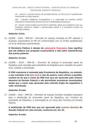 CURSO ON-LINE – DIREITO CONSTITUCIONAL – AUDITOR-FISCAL DO TRABALHO
PROFESSOR: ROBERTO TRONCOSO
Prof. Roberto Troncoso www.pontodosconcursos.com.br 35
VII - exercer o controle externo da atividade policial, na forma da lei complementar
mencionada no artigo anterior;
VIII - requisitar diligências investigatórias e a instauração de inquérito policial,
indicados os fundamentos jurídicos de suas manifestações processuais;
IX - exercer outras funções que lhe forem conferidas, desde que compatíveis com sua
finalidade, sendo-lhe vedada a representação judicial e a consultoria jurídica de
entidades públicas.
Gabarito: Certo.
15. (CESPE - 2010 - MPE-ES - Promotor de Justiça) Compete ao STF elaborar a
proposta orçamentária do MP em conformidade com os limites estabelecidos
na lei de diretrizes orçamentárias.
O Ministério Público é dotado de autonomia financeira. Isso significa
que ele elabora sua proposta orçamentária e não sofre interferências
dos outros poderes.
Gabarito: Errado.
16. (CESPE - 2010 - MPE-ES - Promotor de Justiça) O procurador geral da
República será nomeado pelo presidente da República para mandato de quatro
anos, vedada a recondução.
O PGR realmente é nomeado pelo Presidente da República, no entanto,
o seu mandato é de dois anos e não de quatro, como afirma a questão.
Lembre-se de que o nome do PGR tem que ser aprovado pela maioria
absoluta do Senado Federal e são permitidas sucessivas reconduções,
desde que o nome seja aprovado pelo referido órgão do Legislativo a
cada recondução.
Gabarito: Errado.
17. (CESPE - 2010 - MPE-ES - Promotor de Justiça) Constitui condição necessária
para a destituição do procurador geral da República, por iniciativa do
presidente da República, a autorização de um terço dos membros do Senado
Federal.
A destituição do PGR tem que ser aprovada pela maioria absoluta do
Senado Federal em voto secreto, conforme art. 52, XI.
Gabarito: Errado.
 