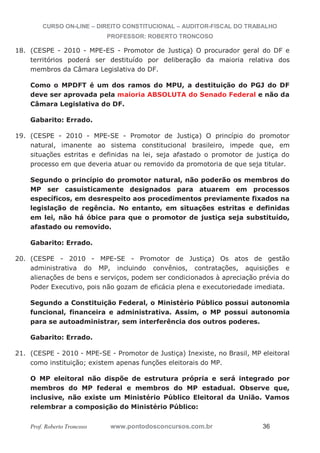 CURSO ON-LINE – DIREITO CONSTITUCIONAL – AUDITOR-FISCAL DO TRABALHO
PROFESSOR: ROBERTO TRONCOSO
Prof. Roberto Troncoso www.pontodosconcursos.com.br 36
18. (CESPE - 2010 - MPE-ES - Promotor de Justiça) O procurador geral do DF e
territórios poderá ser destituído por deliberação da maioria relativa dos
membros da Câmara Legislativa do DF.
Como o MPDFT é um dos ramos do MPU, a destituição do PGJ do DF
deve ser aprovada pela maioria ABSOLUTA do Senado Federal e não da
Câmara Legislativa do DF.
Gabarito: Errado.
19. (CESPE - 2010 - MPE-SE - Promotor de Justiça) O princípio do promotor
natural, imanente ao sistema constitucional brasileiro, impede que, em
situações estritas e definidas na lei, seja afastado o promotor de justiça do
processo em que deveria atuar ou removido da promotoria de que seja titular.
Segundo o princípio do promotor natural, não poderão os membros do
MP ser casuisticamente designados para atuarem em processos
específicos, em desrespeito aos procedimentos previamente fixados na
legislação de regência. No entanto, em situações estritas e definidas
em lei, não há óbice para que o promotor de justiça seja substituído,
afastado ou removido.
Gabarito: Errado.
20. (CESPE - 2010 - MPE-SE - Promotor de Justiça) Os atos de gestão
administrativa do MP, incluindo convênios, contratações, aquisições e
alienações de bens e serviços, podem ser condicionados à apreciação prévia do
Poder Executivo, pois não gozam de eficácia plena e executoriedade imediata.
Segundo a Constituição Federal, o Ministério Público possui autonomia
funcional, financeira e administrativa. Assim, o MP possui autonomia
para se autoadministrar, sem interferência dos outros poderes.
Gabarito: Errado.
21. (CESPE - 2010 - MPE-SE - Promotor de Justiça) Inexiste, no Brasil, MP eleitoral
como instituição; existem apenas funções eleitorais do MP.
O MP eleitoral não dispõe de estrutura própria e será integrado por
membros do MP federal e membros do MP estadual. Observe que,
inclusive, não existe um Ministério Público Eleitoral da União. Vamos
relembrar a composição do Ministério Público:
 
