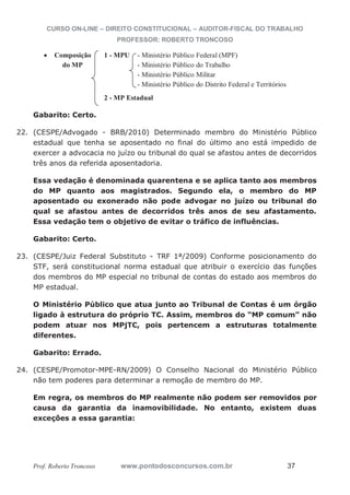 CURSO ON-LINE – DIREITO CONSTITUCIONAL – AUDITOR-FISCAL DO TRABALHO
PROFESSOR: ROBERTO TRONCOSO
Prof. Roberto Troncoso www.pontodosconcursos.com.br 37
Composição 1 - MPU - Ministério Público Federal (MPF)
do MP - Ministério Público do Trabalho
- Ministério Público Militar
- Ministério Público do Distrito Federal e Territórios
2 - MP Estadual
Gabarito: Certo.
22. (CESPE/Advogado - BRB/2010) Determinado membro do Ministério Público
estadual que tenha se aposentado no final do último ano está impedido de
exercer a advocacia no juízo ou tribunal do qual se afastou antes de decorridos
três anos da referida aposentadoria.
Essa vedação é denominada quarentena e se aplica tanto aos membros
do MP quanto aos magistrados. Segundo ela, o membro do MP
aposentado ou exonerado não pode advogar no juízo ou tribunal do
qual se afastou antes de decorridos três anos de seu afastamento.
Essa vedação tem o objetivo de evitar o tráfico de influências.
Gabarito: Certo.
23. (CESPE/Juiz Federal Substituto - TRF 1ª/2009) Conforme posicionamento do
STF, será constitucional norma estadual que atribuir o exercício das funções
dos membros do MP especial no tribunal de contas do estado aos membros do
MP estadual.
O Ministério Público que atua junto ao Tribunal de Contas é um órgão
ligado à estrutura do próprio TC. Assim, membros do “MP comum” não
podem atuar nos MPjTC, pois pertencem a estruturas totalmente
diferentes.
Gabarito: Errado.
24. (CESPE/Promotor-MPE-RN/2009) O Conselho Nacional do Ministério Público
não tem poderes para determinar a remoção de membro do MP.
Em regra, os membros do MP realmente não podem ser removidos por
causa da garantia da inamovibilidade. No entanto, existem duas
exceções a essa garantia:
 
