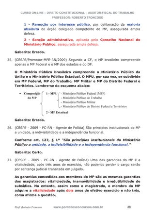 CURSO ON-LINE – DIREITO CONSTITUCIONAL – AUDITOR-FISCAL DO TRABALHO
PROFESSOR: ROBERTO TRONCOSO
Prof. Roberto Troncoso www.pontodosconcursos.com.br 38
1 - Remoção por interesse público, por deliberação da maioria
absoluta do órgão colegiado competente do MP, assegurada ampla
defesa.
2 - Sanção administrativa, aplicada pelo Conselho Nacional do
Ministério Público, assegurada ampla defesa.
Gabarito: Errado.
25. (CESPE/Promotor-MPE-RN/2009) Segundo a CF, o MP brasileiro compreende
apenas o MP Federal e o MP dos estados e do DF.
O Ministério Público brasileiro compreende o Ministério Público da
União e o Ministério Público Estadual. O MPU, por sua vez, se subdivide
em MP Federal, MP do Trabalho, MP Militar e MP do Distrito Federal e
Territórios. Lembre-se do esquema abaixo:
Composição 1 - MPU - Ministério Público Federal (MPF)
do MP - Ministério Público do Trabalho
- Ministério Público Militar
- Ministério Público do Distrito Federal e Territórios
2 - MP Estadual
Gabarito: Errado.
26. (CESPE - 2009 - PC-RN - Agente de Polícia) São princípios institucionais do MP
a unidade, a indivisibilidade e a independência funcional.
Conforme art. 127, § 1º “São princípios institucionais do Ministério
Público a unidade, a indivisibilidade e a independência funcional.”
Gabarito: Certo.
27. (CESPE - 2009 - PC-RN - Agente de Polícia) Uma das garantias do MP é a
vitaliciedade, após três anos de exercício, não podendo perder o cargo senão
por sentença judicial transitada em julgado.
As garantias concedidas aos membros do MP são as mesmas garantias
dos magistrados: vitaliciedade, inamovibilidade e irredutibilidade de
subsídios. No entanto, assim como o magistrado, o membro do MP
adquire a vitaliciedade após dois anos de efetivo exercício e não três,
como afirma a questão.
 