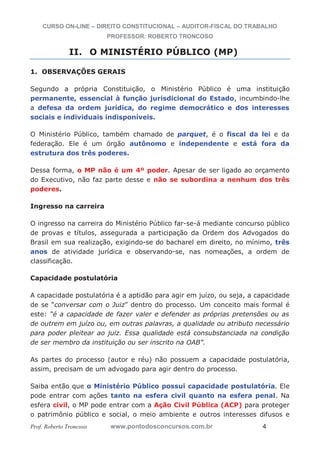 CURSO ON-LINE – DIREITO CONSTITUCIONAL – AUDITOR-FISCAL DO TRABALHO
PROFESSOR: ROBERTO TRONCOSO
Prof. Roberto Troncoso www.pontodosconcursos.com.br 4
II. O MINISTÉRIO PÚBLICO (MP)
1. OBSERVAÇÕES GERAIS
Segundo a própria Constituição, o Ministério Público é uma instituição
permanente, essencial à função jurisdicional do Estado, incumbindo-lhe
a defesa da ordem jurídica, do regime democrático e dos interesses
sociais e individuais indisponíveis.
O Ministério Público, também chamado de parquet, é o fiscal da lei e da
federação. Ele é um órgão autônomo e independente e está fora da
estrutura dos três poderes.
Dessa forma, o MP não é um 4º poder. Apesar de ser ligado ao orçamento
do Executivo, não faz parte desse e não se subordina a nenhum dos três
poderes.
Ingresso na carreira
O ingresso na carreira do Ministério Público far-se-á mediante concurso público
de provas e títulos, assegurada a participação da Ordem dos Advogados do
Brasil em sua realização, exigindo-se do bacharel em direito, no mínimo, três
anos de atividade jurídica e observando-se, nas nomeações, a ordem de
classificação.
Capacidade postulatória
A capacidade postulatória é a aptidão para agir em juízo, ou seja, a capacidade
de se “conversar com o Juiz” dentro do processo. Um conceito mais formal é
este: “é a capacidade de fazer valer e defender as próprias pretensões ou as
de outrem em juízo ou, em outras palavras, a qualidade ou atributo necessário
para poder pleitear ao juiz. Essa qualidade está consubstanciada na condição
de ser membro da instituição ou ser inscrito na OAB”.
As partes do processo (autor e réu) não possuem a capacidade postulatória,
assim, precisam de um advogado para agir dentro do processo.
Saiba então que o Ministério Público possui capacidade postulatória. Ele
pode entrar com ações tanto na esfera civil quanto na esfera penal. Na
esfera civil, o MP pode entrar com a Ação Civil Pública (ACP) para proteger
o patrimônio público e social, o meio ambiente e outros interesses difusos e
 