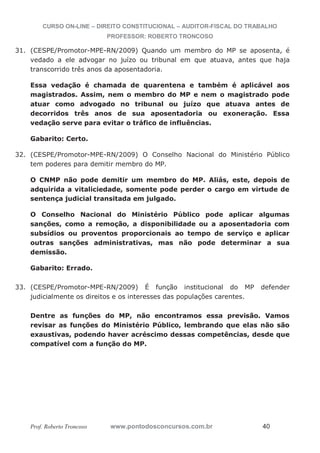 CURSO ON-LINE – DIREITO CONSTITUCIONAL – AUDITOR-FISCAL DO TRABALHO
PROFESSOR: ROBERTO TRONCOSO
Prof. Roberto Troncoso www.pontodosconcursos.com.br 40
31. (CESPE/Promotor-MPE-RN/2009) Quando um membro do MP se aposenta, é
vedado a ele advogar no juízo ou tribunal em que atuava, antes que haja
transcorrido três anos da aposentadoria.
Essa vedação é chamada de quarentena e também é aplicável aos
magistrados. Assim, nem o membro do MP e nem o magistrado pode
atuar como advogado no tribunal ou juízo que atuava antes de
decorridos três anos de sua aposentadoria ou exoneração. Essa
vedação serve para evitar o tráfico de influências.
Gabarito: Certo.
32. (CESPE/Promotor-MPE-RN/2009) O Conselho Nacional do Ministério Público
tem poderes para demitir membro do MP.
O CNMP não pode demitir um membro do MP. Aliás, este, depois de
adquirida a vitaliciedade, somente pode perder o cargo em virtude de
sentença judicial transitada em julgado.
O Conselho Nacional do Ministério Público pode aplicar algumas
sanções, como a remoção, a disponibilidade ou a aposentadoria com
subsídios ou proventos proporcionais ao tempo de serviço e aplicar
outras sanções administrativas, mas não pode determinar a sua
demissão.
Gabarito: Errado.
33. (CESPE/Promotor-MPE-RN/2009) É função institucional do MP defender
judicialmente os direitos e os interesses das populações carentes.
Dentre as funções do MP, não encontramos essa previsão. Vamos
revisar as funções do Ministério Público, lembrando que elas não são
exaustivas, podendo haver acréscimo dessas competências, desde que
compatível com a função do MP.
 
