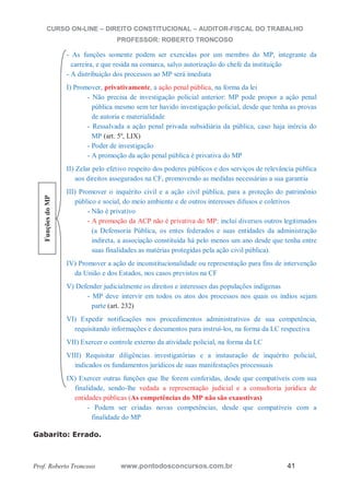 CURSO ON-LINE – DIREITO CONSTITUCIONAL – AUDITOR-FISCAL DO TRABALHO
PROFESSOR: ROBERTO TRONCOSO
Prof. Roberto Troncoso www.pontodosconcursos.com.br 41
- As funções somente podem ser exercidas por um membro do MP, integrante da
carreira, e que resida na comarca, salvo autorização do chefe da instituição
- A distribuição dos processos ao MP será imediata
I) Promover, privativamente, a ação penal pública, na forma da lei
- Não precisa de investigação policial anterior: MP pode propor a ação penal
pública mesmo sem ter havido investigação policial, desde que tenha as provas
de autoria e materialidade
- Ressalvada a ação penal privada subsidiária da pública, caso haja inércia do
MP (art. 5º, LIX)
- Poder de investigação
- A promoção da ação penal pública é privativa do MP
II) Zelar pelo efetivo respeito dos poderes públicos e dos serviços de relevância pública
aos direitos assegurados na CF, promovendo as medidas necessárias a sua garantia
III) Promover o inquérito civil e a ação civil pública, para a proteção do patrimônio
público e social, do meio ambiente e de outros interesses difusos e coletivos
- Não é privativo
- A promoção da ACP não é privativa do MP: inclui diversos outros legitimados
(a Defensoria Pública, os entes federados e suas entidades da administração
indireta, a associação constituída há pelo menos um ano desde que tenha entre
suas finalidades as matérias protegidas pela ação civil pública).
IV) Promover a ação de inconstitucionalidade ou representação para fins de intervenção
da União e dos Estados, nos casos previstos na CF
V) Defender judicialmente os direitos e interesses das populações indígenas
- MP deve intervir em todos os atos dos processos nos quais os índios sejam
parte (art. 232)
VI) Expedir notificações nos procedimentos administrativos de sua competência,
requisitando informações e documentos para instruí-los, na forma da LC respectiva
VII) Exercer o controle externo da atividade policial, na forma da LC
VIII) Requisitar diligências investigatórias e a instauração de inquérito policial,
indicados os fundamentos jurídicos de suas manifestações processuais
IX) Exercer outras funções que lhe forem conferidas, desde que compatíveis com sua
finalidade, sendo-lhe vedada a representação judicial e a consultoria jurídica de
entidades públicas (As competências do MP não são exaustivas)
- Podem ser criadas novas competências, desde que compatíveis com a
finalidade do MP
Gabarito: Errado.
FunçõesdoMP
 