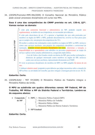 CURSO ON-LINE – DIREITO CONSTITUCIONAL – AUDITOR-FISCAL DO TRABALHO
PROFESSOR: ROBERTO TRONCOSO
Prof. Roberto Troncoso www.pontodosconcursos.com.br 42
34. (CESPE/Promotor-MPE-RN/2009) O Conselho Nacional do Ministério Público
pode avocar processos disciplinares em curso nos MPs.
Essa é uma das competências do CNMP prevista no art. 130-A, §2º.
Vamos revisar as demais:
I zelar pela autonomia funcional e administrativa do MP, podendo expedir atos
regulamentares, no âmbito de sua competência, ou recomendar providências;
II zelar pela observância do art. 37 e apreciar a legalidade dos atos adm praticados por
membros ou órgãos do MPU e MPE, podendo desconstituí-los, revê-los ou fixar prazo para
que se cumpra a lei, sem prejuízo da competência dos TCs
III receber e conhecer das reclamações contra membros ou órgãos do MPU ou MPE, inclusive
contra seus serviços auxiliares, sem prejuízo da competência disciplinar e correicional da
instituição, podendo avocar processos disciplinares em curso, determinar a remoção, a
disponibilidade ou a aposentadoria com subsídios ou proventos proporcionais ao tempo de
serviço e aplicar outras sanções administrativas, assegurada ampla defesa;
- Leis da União e dos Estados criarão ouvidorias do MP, para receber reclamações e
denúncias de qualquer interessado contra membros ou órgãos do MP, inclusive
contra seus serviços auxiliares, representando diretamente ao CNMP.
IV rever os processos disciplinares de membros do MPU ou MPE julgados há menos de um
ano;
V elaborar relatório anual, propondo as providências que julgar necessárias sobre a situação do
MP no País e as atividades do Conselho, que deve integrar a mensagem prevista no art. 84, XI.
Gabarito: Certo.
35. (CESPE/AJAJ - TRT 5ª/2009) O Ministério Público do Trabalho integra o
Ministério Público da União.
O MPU se subdivide em quatro diferentes ramos: MP Federal, MP do
Trabalho, MP Militar e MP do Distrito Federal e Territórios. Lembre-se
do esquema abaixo:
Composição 1 - MPU - Ministério Público Federal (MPF)
do MP - Ministério Público do Trabalho
- Ministério Público Militar
- Ministério Público do Distrito Federal e Territórios
2 - MP Estadual
Gabarito: Certo.
CompetênciasdoCNMP
 