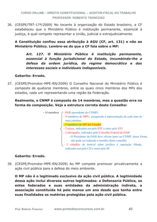 CURSO ON-LINE – DIREITO CONSTITUCIONAL – AUDITOR-FISCAL DO TRABALHO
PROFESSOR: ROBERTO TRONCOSO
Prof. Roberto Troncoso www.pontodosconcursos.com.br 43
36. (CESPE/TRT-17ª/2009) No tocante à organização do Estado brasileiro, a CF
estabeleceu que o Ministério Público é instituição permanente, essencial à
justiça, à qual compete representar a União, judicial e extrajudicialmente.
A Constituição confiou essa atribuição à AGU (CF, art. 131) e não ao
Ministério Público. Lembre-se do que a CF fala sobre o MP:
Art. 127. O Ministério Público é instituição permanente,
essencial à função jurisdicional do Estado, incumbindo-lhe a
defesa da ordem jurídica, do regime democrático e dos
interesses sociais e individuais indisponíveis.
Gabarito: Errado.
37. (CESPE/Promotor-MPE-RN/2009) O Conselho Nacional do Ministério Público é
composto de quatorze membros, entre os quais cinco membros dos MPs dos
estados, cada um representando uma região da Federação.
Realmente, o CNMP é composto de 14 membros, mas a questão erra na
forma da composição. Veja a estrutura correta deste Conselho:
- 14 membros - PGR (presidente do CNMP)
- 4 membros do MPU, assegurada a representação de cada uma de
suas carreiras
- 3 membros do MP dos Estados
- 2 juízes, indicados um pelo STF e outro pelo STJ
- 2 advogados, indicados pelo Conselho Federal da OAB
- O Presidente da OAB deve oficiar junto ao CNMP, dessa forma,
não pode ser indicado a membro deste conselho
- 2 cidadãos de notável saber jurídico e reputação ilibada,
indicados um pela CD e outro pelo SF
Gabarito: Errado.
38. (CESPE/Promotor-MPE-RN/2009) Ao MP compete promover privativamente a
ação civil pública para a defesa do meio ambiente.
O MP não é o legitimado exclusivo da ação civil pública. A legitimidade
dessa ação inclui diversos outros legitimados: a Defensoria Pública, os
entes federados e suas entidades da administração indireta, a
associação constituída há pelo menos um ano desde que tenha entre
suas finalidades as matérias protegidas pela ação civil pública.
 