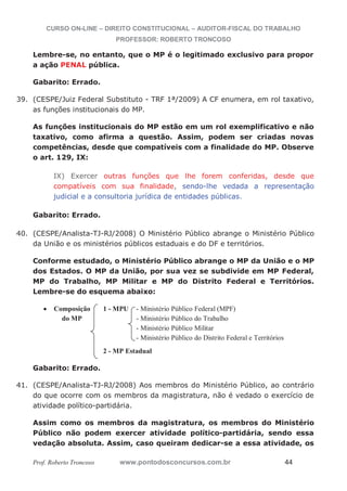 CURSO ON-LINE – DIREITO CONSTITUCIONAL – AUDITOR-FISCAL DO TRABALHO
PROFESSOR: ROBERTO TRONCOSO
Prof. Roberto Troncoso www.pontodosconcursos.com.br 44
Lembre-se, no entanto, que o MP é o legitimado exclusivo para propor
a ação PENAL pública.
Gabarito: Errado.
39. (CESPE/Juiz Federal Substituto - TRF 1ª/2009) A CF enumera, em rol taxativo,
as funções institucionais do MP.
As funções institucionais do MP estão em um rol exemplificativo e não
taxativo, como afirma a questão. Assim, podem ser criadas novas
competências, desde que compatíveis com a finalidade do MP. Observe
o art. 129, IX:
IX) Exercer outras funções que lhe forem conferidas, desde que
compatíveis com sua finalidade, sendo-lhe vedada a representação
judicial e a consultoria jurídica de entidades públicas.
Gabarito: Errado.
40. (CESPE/Analista-TJ-RJ/2008) O Ministério Público abrange o Ministério Público
da União e os ministérios públicos estaduais e do DF e territórios.
Conforme estudado, o Ministério Público abrange o MP da União e o MP
dos Estados. O MP da União, por sua vez se subdivide em MP Federal,
MP do Trabalho, MP Militar e MP do Distrito Federal e Territórios.
Lembre-se do esquema abaixo:
Composição 1 - MPU - Ministério Público Federal (MPF)
do MP - Ministério Público do Trabalho
- Ministério Público Militar
- Ministério Público do Distrito Federal e Territórios
2 - MP Estadual
Gabarito: Errado.
41. (CESPE/Analista-TJ-RJ/2008) Aos membros do Ministério Público, ao contrário
do que ocorre com os membros da magistratura, não é vedado o exercício de
atividade político-partidária.
Assim como os membros da magistratura, os membros do Ministério
Público não podem exercer atividade político-partidária, sendo essa
vedação absoluta. Assim, caso queiram dedicar-se a essa atividade, os
 