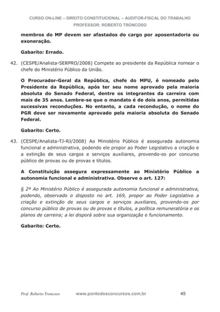 CURSO ON-LINE – DIREITO CONSTITUCIONAL – AUDITOR-FISCAL DO TRABALHO
PROFESSOR: ROBERTO TRONCOSO
Prof. Roberto Troncoso www.pontodosconcursos.com.br 45
membros do MP devem ser afastados do cargo por aposentadoria ou
exoneração.
Gabarito: Errado.
42. (CESPE/Analista-SERPRO/2008) Compete ao presidente da República nomear o
chefe do Ministério Público da União.
O Procurador-Geral da República, chefe do MPU, é nomeado pelo
Presidente da República, após ter seu nome aprovado pela maioria
absoluta do Senado Federal, dentre os integrantes da carreira com
mais de 35 anos. Lembre-se que o mandato é de dois anos, permitidas
sucessivas reconduções. No entanto, a cada recondução, o nome do
PGR deve ser novamente aprovado pela maioria absoluta do Senado
Federal.
Gabarito: Certo.
43. (CESPE/Analista-TJ-RJ/2008) Ao Ministério Público é assegurada autonomia
funcional e administrativa, podendo ele propor ao Poder Legislativo a criação e
a extinção de seus cargos e serviços auxiliares, provendo-os por concurso
público de provas ou de provas e títulos.
A Constituição assegura expressamente ao Ministério Público a
autonomia funcional e administrativa. Observe o art. 127:
§ 2º Ao Ministério Público é assegurada autonomia funcional e administrativa,
podendo, observado o disposto no art. 169, propor ao Poder Legislativo a
criação e extinção de seus cargos e serviços auxiliares, provendo-os por
concurso público de provas ou de provas e títulos, a política remuneratória e os
planos de carreira; a lei disporá sobre sua organização e funcionamento.
Gabarito: Certo.
 