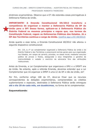 CURSO ON-LINE – DIREITO CONSTITUCIONAL – AUDITOR-FISCAL DO TRABALHO
PROFESSOR: ROBERTO TRONCOSO
Prof. Roberto Troncoso www.pontodosconcursos.com.br 47
diretrizes orçamentárias. Observe que a CF não estendeu essas prerrogativas à
Defensoria Pública da União.
IMPORTANTE! A Emenda Constitucional 69/2012 transferiu a
competência de organizar e manter a Defensoria Pública do DF da
União para o DF! Dessa forma, aplicam-se à Defensoria Pública do
Distrito Federal os mesmos princípios e regras que, nos termos da
Constituição Federal, regem as Defensorias Públicas dos Estados. Já a
DP dos Territórios continua a cargo da União. (confira aqui a EC 69/2012)
Ainda quanto a esse tema, a Emenda Constitucional 69/2012 não alterou o
seguinte dispositivo constitucional:
Art. 133, § 1º Lei complementar organizará a Defensoria Pública da União e do
Distrito Federal e dos Territórios e prescreverá normas gerais para sua organização
nos Estados, em cargos de carreira, providos, na classe inicial, mediante concurso
público de provas e títulos, assegurada a seus integrantes a garantia da
inamovibilidade e vedado o exercício da advocacia fora das atribuições
institucionais.
Antes da Emenda, a Lei Complementar que organizava a DPU e a DPDFT era
da União. No entanto, após a referida Emenda, devemos entender que a Lei
Complementar que irá organizar a DPDF é uma LC do DF e não da União, ok?
Por fim, conforme artigo 168 da CF, deve-se frisar que os recursos
correspondentes às dotações orçamentárias, compreendidos os créditos
suplementares e especiais, destinados à Defensoria Pública serão entregues
até o dia 20 de cada mês, em duodécimos, na forma de lei complementar.
Esquematizando:
 