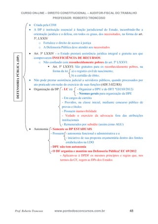 CURSO ON-LINE – DIREITO CONSTITUCIONAL – AUDITOR-FISCAL DO TRABALHO
PROFESSOR: ROBERTO TRONCOSO
Prof. Roberto Troncoso www.pontodosconcursos.com.br 48
Criada pela CF88
A DP é instituição essencial à função jurisdicional do Estado, incumbindo-lhe a
orientação jurídica e a defesa, em todos os graus, dos necessitados, na forma do art.
5º, LXXIV
o Fortalece o direito de acesso à justiça
o A Defensoria Pública deve atender aos necessitados
Art. 5º LXXIV - o Estado prestará assistência jurídica integral e gratuita aos que
comprovarem INSUFICIÊNCIA DE RECURSOS
o Não confundir com reconhecidamente pobres do art. 5º LXXVI:
Art. 5º LXXVI: São gratuitos para os reconhecidamente pobres, na
forma da lei a) o registro civil de nascimento;
b) a certidão de óbito;
Não pode prestar assistência judicial a servidores públicos, quando processados por
ato praticado em razão do exercício de suas funções (ADI 3.022/RS)
Organização da DP - LC irá - Organizar a DPU e do DFT *(EC69/2012)
- Normas gerais para organização da DPE
- Em cargos de carreira
- Providos, na classe inicial, mediante concurso público de
provas e títulos
- Possuem inamovibilidade
- Vedado o exercício da advocacia fora das atribuições
institucionais
- Remunerados por subsídio (assim como AGU)
Autonomia - Somente as DP ESTADUAIS
- Possuem - autonomia funcional e administrativa e a
- iniciativa de sua proposta orçamentária dentro dos limites
estabelecidos na LDO
- DPU não tem autonomia
- O DF organiza e mantém sua Defensoria Pública! EC 69/2012
- Aplicam-se à DPDF os mesmos princípios e regras que, nos
termos da CF, regem as DPs dos Estados
DEFENSORIAPÚBLICA(DP)
 