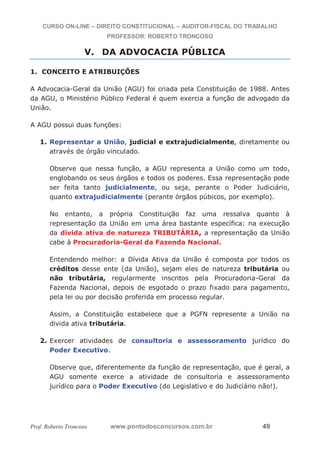 CURSO ON-LINE – DIREITO CONSTITUCIONAL – AUDITOR-FISCAL DO TRABALHO
PROFESSOR: ROBERTO TRONCOSO
Prof. Roberto Troncoso www.pontodosconcursos.com.br 49
V. DA ADVOCACIA PÚBLICA
1. CONCEITO E ATRIBUIÇÕES
A Advocacia-Geral da União (AGU) foi criada pela Constituição de 1988. Antes
da AGU, o Ministério Público Federal é quem exercia a função de advogado da
União.
A AGU possui duas funções:
1. Representar a União, judicial e extrajudicialmente, diretamente ou
através de órgão vinculado.
Observe que nessa função, a AGU representa a União como um todo,
englobando os seus órgãos e todos os poderes. Essa representação pode
ser feita tanto judicialmente, ou seja, perante o Poder Judiciário,
quanto extrajudicialmente (perante órgãos púbicos, por exemplo).
No entanto, a própria Constituição faz uma ressalva quanto à
representação da União em uma área bastante específica: na execução
da dívida ativa de natureza TRIBUTÁRIA, a representação da União
cabe à Procuradoria-Geral da Fazenda Nacional.
Entendendo melhor: a Dívida Ativa da União é composta por todos os
créditos desse ente (da União), sejam eles de natureza tributária ou
não tributária, regularmente inscritos pela Procuradoria-Geral da
Fazenda Nacional, depois de esgotado o prazo fixado para pagamento,
pela lei ou por decisão proferida em processo regular.
Assim, a Constituição estabelece que a PGFN represente a União na
divida ativa tributária.
2. Exercer atividades de consultoria e assessoramento jurídico do
Poder Executivo.
Observe que, diferentemente da função de representação, que é geral, a
AGU somente exerce a atividade de consultoria e assessoramento
jurídico para o Poder Executivo (do Legislativo e do Judiciário não!).
 