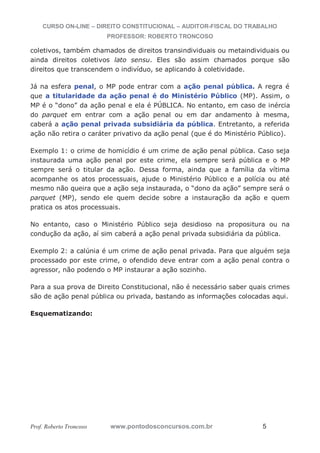 CURSO ON-LINE – DIREITO CONSTITUCIONAL – AUDITOR-FISCAL DO TRABALHO
PROFESSOR: ROBERTO TRONCOSO
Prof. Roberto Troncoso www.pontodosconcursos.com.br 5
coletivos, também chamados de direitos transindividuais ou metaindividuais ou
ainda direitos coletivos lato sensu. Eles são assim chamados porque são
direitos que transcendem o indivíduo, se aplicando à coletividade.
Já na esfera penal, o MP pode entrar com a ação penal pública. A regra é
que a titularidade da ação penal é do Ministério Público (MP). Assim, o
MP é o “dono” da ação penal e ela é PÚBLICA. No entanto, em caso de inércia
do parquet em entrar com a ação penal ou em dar andamento à mesma,
caberá a ação penal privada subsidiária da pública. Entretanto, a referida
ação não retira o caráter privativo da ação penal (que é do Ministério Público).
Exemplo 1: o crime de homicídio é um crime de ação penal pública. Caso seja
instaurada uma ação penal por este crime, ela sempre será pública e o MP
sempre será o titular da ação. Dessa forma, ainda que a família da vítima
acompanhe os atos processuais, ajude o Ministério Público e a polícia ou até
mesmo não queira que a ação seja instaurada, o “dono da ação” sempre será o
parquet (MP), sendo ele quem decide sobre a instauração da ação e quem
pratica os atos processuais.
No entanto, caso o Ministério Público seja desidioso na propositura ou na
condução da ação, aí sim caberá a ação penal privada subsidiária da pública.
Exemplo 2: a calúnia é um crime de ação penal privada. Para que alguém seja
processado por este crime, o ofendido deve entrar com a ação penal contra o
agressor, não podendo o MP instaurar a ação sozinho.
Para a sua prova de Direito Constitucional, não é necessário saber quais crimes
são de ação penal pública ou privada, bastando as informações colocadas aqui.
Esquematizando:
 