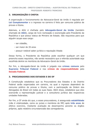 CURSO ON-LINE – DIREITO CONSTITUCIONAL – AUDITOR-FISCAL DO TRABALHO
PROFESSOR: ROBERTO TRONCOSO
Prof. Roberto Troncoso www.pontodosconcursos.com.br 50
2. ORGANIZAÇÃO E CHEFIA
A organização e funcionamento da Advocacia-Geral da União é regulada por
Lei Complementar e o ingresso na carreira é feito por concurso público de
provas e títulos.
Ademais, a AGU é chefiada pelo Advogado-Geral da União (também
chamado de AGU), cargo de livre nomeação e exoneração pelo Presidente da
República e que possui status de Ministro de Estado. São requisitos para que
alguém ocupe esse cargo:
- ser cidadão,
- ser maior de 35 anos
- possuir notável saber jurídico e reputação ilibada
Dessa forma, o Presidente da República pode escolher qualquer um que
preencha esses requisitos, não sendo necessário que a referida autoridade seja
escolhida dentre os membros da Advocacia–Geral da União.
Por fim, o Advogado-Geral da União é julgado nos crimes comuns pelo
Supremo Tribunal Federal e nos crimes de responsabilidade pelo
Senado Federal.
3. PROCURADORES DOS ESTADOS E DO DF
A Constituição estabelece que os Procuradores dos Estados e do Distrito
Federal serão organizados em carreira, na qual o ingresso dependerá de
concurso público de provas e títulos, com a participação da Ordem dos
Advogados do Brasil em todas as suas fases. Além disso, estabelece que eles
exercerão a representação judicial e a consultoria jurídica das respectivas
unidades federadas.
Por fim, a CF ainda diz que, a esses procuradores, é assegurada estabilidade
(não é vitaliciedade, como os juízes e membros do MP) após três anos de
efetivo exercício, mediante avaliação de desempenho perante os órgãos
próprios, após relatório circunstanciado das corregedorias.
 