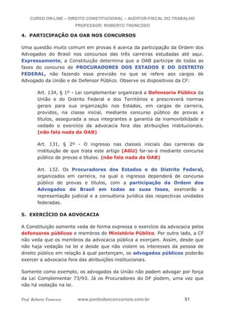 CURSO ON-LINE – DIREITO CONSTITUCIONAL – AUDITOR-FISCAL DO TRABALHO
PROFESSOR: ROBERTO TRONCOSO
Prof. Roberto Troncoso www.pontodosconcursos.com.br 51
4. PARTICIPAÇÃO DA OAB NOS CONCURSOS
Uma questão muito comum em provas é acerca da participação da Ordem dos
Advogados do Brasil nos concursos das três carreiras estudadas até aqui.
Expressamente, a Constituição determina que a OAB participe de todas as
fases do concurso de PROCURADORES DOS ESTADOS E DO DISTRITO
FEDERAL, não fazendo essa previsão no que se refere aos cargos de
Advogado da União e de Defensor Público. Observe os dispositivos da CF:
Art. 134, § 1º - Lei complementar organizará a Defensoria Pública da
União e do Distrito Federal e dos Territórios e prescreverá normas
gerais para sua organização nos Estados, em cargos de carreira,
providos, na classe inicial, mediante concurso público de provas e
títulos, assegurada a seus integrantes a garantia da inamovibilidade e
vedado o exercício da advocacia fora das atribuições institucionais.
(não fala nada da OAB)
Art. 131, § 2º - O ingresso nas classes iniciais das carreiras da
instituição de que trata este artigo (AGU) far-se-á mediante concurso
público de provas e títulos. (não fala nada da OAB)
Art. 132. Os Procuradores dos Estados e do Distrito Federal,
organizados em carreira, na qual o ingresso dependerá de concurso
público de provas e títulos, com a participação da Ordem dos
Advogados do Brasil em todas as suas fases, exercerão a
representação judicial e a consultoria jurídica das respectivas unidades
federadas.
5. EXERCÍCIO DA ADVOCACIA
A Constituição somente veda de forma expressa o exercício da advocacia pelos
defensores públicos e membros do Ministério Público. Por outro lado, a CF
não veda que os membros da advocacia pública a exerçam. Assim, desde que
não haja vedação na lei e desde que não violem os interesses da pessoa de
direito público em relação à qual pertençam, os advogados públicos poderão
exercer a advocacia fora das atribuições institucionais.
Somente como exemplo, os advogados da União não podem advogar por força
da Lei Complementar 73/93. Já os Procuradores do DF podem, uma vez que
não há vedação na lei.
 