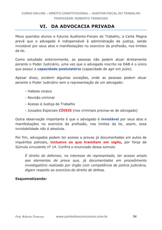 CURSO ON-LINE – DIREITO CONSTITUCIONAL – AUDITOR-FISCAL DO TRABALHO
PROFESSOR: ROBERTO TRONCOSO
Prof. Roberto Troncoso www.pontodosconcursos.com.br 54
VI. DA ADVOCACIA PRIVADA
Meus queridos alunos e futuros Auditores-Fiscais do Trabalho, a Carta Magna
prevê que o advogado é indispensável à administração da justiça, sendo
inviolável por seus atos e manifestações no exercício da profissão, nos limites
da lei.
Como estudado anteriormente, as pessoas não podem atuar diretamente
perante o Poder Judiciário, uma vez que o advogado inscrito na OAB é o único
que possui a capacidade postulatória (capacidade de agir em juízo).
Apesar disso, existem algumas exceções, onde as pessoas podem atuar
perante o Poder Judiciário sem a representação de um advogado:
- Habeas corpus
- Revisão criminal
- Acesso à Justiça do Trabalho
- Juizados Especiais CÍVEIS (nos criminais precisa-se de advogado)
Outra observação importante é que o advogado é inviolável por seus atos e
manifestações no exercício da profissão, nos limites da lei, assim, essa
inviolabilidade não é absoluta.
Por fim, advogados podem ter acesso a provas já documentadas em autos de
inquéritos policiais, inclusive os que tramitam em sigilo, por força da
Súmula vinculante nº 14. Confira o enunciado dessa súmula:
É direito do defensor, no interesse do representado, ter acesso amplo
aos elementos de prova que, já documentados em procedimento
investigatório realizado por órgão com competência de polícia judiciária,
digam respeito ao exercício do direito de defesa.
Esquematizando:
 