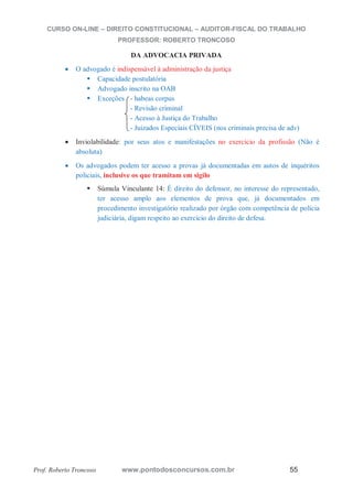 CURSO ON-LINE – DIREITO CONSTITUCIONAL – AUDITOR-FISCAL DO TRABALHO
PROFESSOR: ROBERTO TRONCOSO
Prof. Roberto Troncoso www.pontodosconcursos.com.br 55
DA ADVOCACIA PRIVADA
O advogado é indispensável à administração da justiça
Capacidade postulatória
Advogado inscrito na OAB
Exceções - habeas corpus
- Revisão criminal
- Acesso à Justiça do Trabalho
- Juizados Especiais CÍVEIS (nos criminais precisa de adv)
Inviolabilidade: por seus atos e manifestações no exercício da profissão (Não é
absoluta)
Os advogados podem ter acesso a provas já documentadas em autos de inquéritos
policiais, inclusive os que tramitam em sigilo
Súmula Vinculante 14: É direito do defensor, no interesse do representado,
ter acesso amplo aos elementos de prova que, já documentados em
procedimento investigatório realizado por órgão com competência de polícia
judiciária, digam respeito ao exercício do direito de defesa.
 