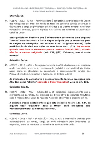 CURSO ON-LINE – DIREITO CONSTITUCIONAL – AUDITOR-FISCAL DO TRABALHO
PROFESSOR: ROBERTO TRONCOSO
Prof. Roberto Troncoso www.pontodosconcursos.com.br 56
EXERCÍCIOS
44. (CESPE - 2012 - TJ-RR – Administrador) É obrigatória a participação da Ordem
dos Advogados do Brasil em todas as fases do concurso público de provas e
títulos para o cargo de procurador dos estados e do Distrito Federal, não sendo
obrigatória, contudo, para o ingresso nas classes das carreiras da Advocacia-
Geral da União.
Essa questão foi buscar o que é considerado por muitos uma pequena
“brecha” constitucional: a Carta Magna estipula que os concursos para
os cargos de advogados dos estados e do DF (procuradores) terão
participação da OAB em todas as suas fases (art. 132). No entanto,
quando menciona os concursos para a carreira federal (AGU), o texto
não faz a mesma exigência (art. 131, §2º). Estranho, mas é assim
mesmo!
Gabarito: Certo.
45. (CESPE - 2012 - AGU - Advogado) Incumbe à AGU, diretamente ou mediante
órgão vinculado, exercer a representação judicial e extrajudicial da União,
assim como as atividades de consultoria e assessoramento jurídico dos
Poderes Executivo, Legislativo e Judiciário, no âmbito federal.
As atividades de consultoria e assessoramento jurídico prestadas pela
AGU têm como “cliente” somente o Poder Executivo! Veja no art. 131.
Gabarito: Errado.
46. (CESPE - 2012 - AGU – Advogado) A CF estabelece expressamente que a
representação da União, na execução da dívida ativa de natureza tributária,
cabe à Procuradoria-Geral da Fazenda Nacional, observado o disposto em lei.
A questão trouxe exatamente o que está disposto no art. 131, §3º. Se
alguém ficar “devendo” para a União, será executado pela
Procuradoria-Geral da Fazenda Nacional.
Gabarito: Certo.
47. (CESPE - 2011 - TRF - 1ª REGIÃO - Juiz) A AGU é instituição chefiada pelo
advogado-geral da União, cargo de livre nomeação pelo presidente da
República, entre os membros da carreira da advocacia da União.
 