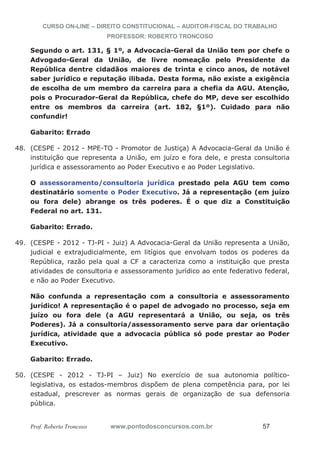 CURSO ON-LINE – DIREITO CONSTITUCIONAL – AUDITOR-FISCAL DO TRABALHO
PROFESSOR: ROBERTO TRONCOSO
Prof. Roberto Troncoso www.pontodosconcursos.com.br 57
Segundo o art. 131, § 1º, a Advocacia-Geral da União tem por chefe o
Advogado-Geral da União, de livre nomeação pelo Presidente da
República dentre cidadãos maiores de trinta e cinco anos, de notável
saber jurídico e reputação ilibada. Desta forma, não existe a exigência
de escolha de um membro da carreira para a chefia da AGU. Atenção,
pois o Procurador-Geral da República, chefe do MP, deve ser escolhido
entre os membros da carreira (art. 182, §1º). Cuidado para não
confundir!
Gabarito: Errado
48. (CESPE - 2012 - MPE-TO - Promotor de Justiça) A Advocacia-Geral da União é
instituição que representa a União, em juízo e fora dele, e presta consultoria
jurídica e assessoramento ao Poder Executivo e ao Poder Legislativo.
O assessoramento/consultoria jurídica prestado pela AGU tem como
destinatário somente o Poder Executivo. Já a representação (em juízo
ou fora dele) abrange os três poderes. É o que diz a Constituição
Federal no art. 131.
Gabarito: Errado.
49. (CESPE - 2012 - TJ-PI - Juiz) A Advocacia-Geral da União representa a União,
judicial e extrajudicialmente, em litígios que envolvam todos os poderes da
República, razão pela qual a CF a caracteriza como a instituição que presta
atividades de consultoria e assessoramento jurídico ao ente federativo federal,
e não ao Poder Executivo.
Não confunda a representação com a consultoria e assessoramento
jurídico! A representação é o papel de advogado no processo, seja em
juízo ou fora dele (a AGU representará a União, ou seja, os três
Poderes). Já a consultoria/assessoramento serve para dar orientação
jurídica, atividade que a advocacia pública só pode prestar ao Poder
Executivo.
Gabarito: Errado.
50. (CESPE - 2012 - TJ-PI – Juiz) No exercício de sua autonomia político-
legislativa, os estados-membros dispõem de plena competência para, por lei
estadual, prescrever as normas gerais de organização de sua defensoria
pública.
 