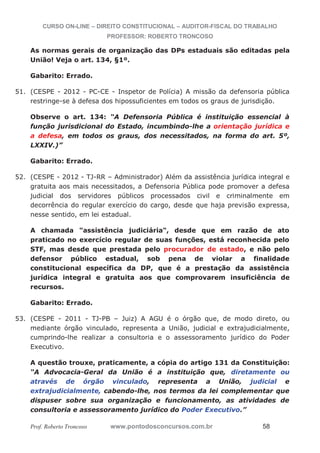 CURSO ON-LINE – DIREITO CONSTITUCIONAL – AUDITOR-FISCAL DO TRABALHO
PROFESSOR: ROBERTO TRONCOSO
Prof. Roberto Troncoso www.pontodosconcursos.com.br 58
As normas gerais de organização das DPs estaduais são editadas pela
União! Veja o art. 134, §1º.
Gabarito: Errado.
51. (CESPE - 2012 - PC-CE - Inspetor de Polícia) A missão da defensoria pública
restringe-se à defesa dos hipossuficientes em todos os graus de jurisdição.
Observe o art. 134: “A Defensoria Pública é instituição essencial à
função jurisdicional do Estado, incumbindo-lhe a orientação jurídica e
a defesa, em todos os graus, dos necessitados, na forma do art. 5º,
LXXIV.)”
Gabarito: Errado.
52. (CESPE - 2012 - TJ-RR – Administrador) Além da assistência jurídica integral e
gratuita aos mais necessitados, a Defensoria Pública pode promover a defesa
judicial dos servidores públicos processados civil e criminalmente em
decorrência do regular exercício do cargo, desde que haja previsão expressa,
nesse sentido, em lei estadual.
A chamada "assistência judiciária", desde que em razão de ato
praticado no exercício regular de suas funções, está reconhecida pelo
STF, mas desde que prestada pelo procurador de estado, e não pelo
defensor público estadual, sob pena de violar a finalidade
constitucional específica da DP, que é a prestação da assistência
jurídica integral e gratuita aos que comprovarem insuficiência de
recursos.
Gabarito: Errado.
53. (CESPE - 2011 - TJ-PB – Juiz) A AGU é o órgão que, de modo direto, ou
mediante órgão vinculado, representa a União, judicial e extrajudicialmente,
cumprindo-lhe realizar a consultoria e o assessoramento jurídico do Poder
Executivo.
A questão trouxe, praticamente, a cópia do artigo 131 da Constituição:
“A Advocacia-Geral da União é a instituição que, diretamente ou
através de órgão vinculado, representa a União, judicial e
extrajudicialmente, cabendo-lhe, nos termos da lei complementar que
dispuser sobre sua organização e funcionamento, as atividades de
consultoria e assessoramento jurídico do Poder Executivo.”
 