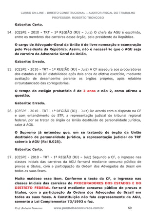 CURSO ON-LINE – DIREITO CONSTITUCIONAL – AUDITOR-FISCAL DO TRABALHO
PROFESSOR: ROBERTO TRONCOSO
Prof. Roberto Troncoso www.pontodosconcursos.com.br 59
Gabarito: Certo.
54. (CESPE - 2010 - TRT - 1ª REGIÃO (RJ) – Juiz) O chefe da AGU é escolhido,
entre os membros das carreiras desse órgão, pelo presidente da República.
O cargo de Advogado-Geral da União é de livre nomeação e exoneração
pelo Presidente da República. Assim, não é necessário que o AGU seja
da carreira da Advocacia-Geral da União.
Gabarito: Errado.
55. (CESPE - 2010 - TRT - 1ª REGIÃO (RJ) – Juiz) A CF assegura aos procuradores
dos estados e do DF estabilidade após dois anos de efetivo exercício, mediante
avaliação de desempenho perante os órgãos próprios, após relatório
circunstanciado das corregedorias.
O tempo do estágio probatório é de 3 anos e não 2, como afirma a
questão.
Gabarito: Errado.
56. (CESPE - 2010 - TRT - 1ª REGIÃO (RJ) – Juiz) De acordo com o disposto na CF
e com entendimento do STF, a representação judicial de tribunal regional
federal, por se tratar de órgão da União destituído de personalidade jurídica,
cabe à AGU.
O Supremo já entendeu que, em se tratando de órgão da União
destituído de personalidade jurídica, a representação judicial do TRF
caberia à AGU (Rcl 8.025).
Gabarito: Certo.
57. (CESPE - 2010 - TRT - 1ª REGIÃO (RJ) – Juiz) Segundo a CF, o ingresso nas
classes iniciais das carreiras da AGU far-se-á mediante concurso público de
provas e títulos, com a participação da Ordem dos Advogados do Brasil em
todas as suas fases.
Muito maldoso esse item. Conforme o texto da CF, o ingresso nas
classes iniciais das carreiras de PROCURADORES DOS ESTADOS E DO
DISTRITO FEDERAL far-se-á mediante concurso público de provas e
títulos, com a participação da Ordem dos Advogados do Brasil em
todas as suas fases. A Constituição não fala expressamente da AGU,
somente a Lei Complementar 73/1993 o faz.
 