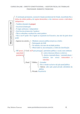 CURSO ON-LINE – DIREITO CONSTITUCIONAL – AUDITOR-FISCAL DO TRABALHO
PROFESSOR: ROBERTO TRONCOSO
Prof. Roberto Troncoso www.pontodosconcursos.com.br 6
- É instituição permanente, essencial à função jurisdicional do Estado, incumbindo-lhe a
defesa da ordem jurídica, do regime democrático e dos interesses sociais e individuais
indisponíveis
- Também chamado de parquet
- Fiscal da lei/federação
- É órgão autônomo e independente
- Está fora da estrutura dos 3 poderes
- Não se subordina a nenhum dos outros poderes
- Não é um 4º poder. Ele é ligado ao orçamento do Executivo, mas não faz parte desse
poder
- Ingresso na carreira - Mediante concurso público de provas e títulos
- Participação da OAB
- No mínimo, três anos de atividade jurídica
- Observando-se, nas nomeações, a ordem de classificação.
- MP possui - Civil: ACP para proteger - patrimônio público e social, meio ambiente
capacidade - outros interesses difusos e coletivos
postulatória - direitos transindividuais / metaindividuais /
coletivos lato sensu): transcendem o
indivíduo
- Penal: - Pública - Acusador
- Ele é o titular exclusivo da ação penal pública
- Inércia: cabe ação penal privada subsidiária da
pública
- Privada: Fiscal da lei
ObservaçõesGeraissobreoMP
 