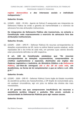 CURSO ON-LINE – DIREITO CONSTITUCIONAL – AUDITOR-FISCAL DO TRABALHO
PROFESSOR: ROBERTO TRONCOSO
Prof. Roberto Troncoso www.pontodosconcursos.com.br 61
regime democrático e dos interesses sociais e individuais
indisponíveis.”
Gabarito: Errado.
61. (CESPE - 2009 - PC-RN - Agente de Polícia) É assegurado aos integrantes da
Defensoria Pública da União a garantia da inamovibilidade e o exercício da
advocacia fora das atribuições institucionais.
Os integrantes da Defensoria Pública são inamovíveis, no entanto a
Constituição veda expressamente o exercício da advocacia fora das
atribuições institucionais.
Gabarito: Errado.
62. (CESPE - 2009 - DPE-PI - Defensor Público) Os recursos correspondentes às
dotações orçamentárias da DP, tanto na esfera federal quanto estadual, serão
repassados até o dia trinta de cada mês, em parcelas cujos valores deverão
estar previamente definidos na LDO respectiva.
O art. 168 da Constituição estabelece que “Os recursos
correspondentes às dotações orçamentárias, compreendidos os
créditos suplementares e especiais, destinados aos órgãos dos
Poderes Legislativo e Judiciário, do Ministério Público e da Defensoria
Pública, ser-lhes-ão entregues até o dia 20 de cada mês, em
duodécimos, na forma da lei complementar a que se refere o art. 165,
§ 9º.”
Gabarito: Errado.
63. (CESPE - 2009 - DPE-PI - Defensor Público) Como órgão do Estado incumbido
da assistência jurídica aos hipossuficientes, a DP dispõe de exclusividade para,
em qualquer circunstância, agir em juízo na defesa dos direitos dos mais
necessitados.
A CF garante aos que comprovarem insuficiência de recursos a
assistência jurídica integral e gratuita. Não prevê, contudo a
exclusividade às Defensorias Públicas para agir nessas causas.
Gabarito: Errado.
 