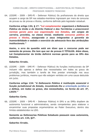 CURSO ON-LINE – DIREITO CONSTITUCIONAL – AUDITOR-FISCAL DO TRABALHO
PROFESSOR: ROBERTO TRONCOSO
Prof. Roberto Troncoso www.pontodosconcursos.com.br 62
64. (CESPE - 2009 - DPE-PI - Defensor Público) Os profissionais do direito que
ocupam o cargo de DP nos estados-membros ingressam por meio de concurso
de provas ou de provas e títulos, conforme definido pelo legislador estadual.
Conforme artigo 134, § 1º: “Lei complementar organizará a Defensoria
Pública da União e do Distrito Federal e dos Territórios e prescreverá
normas gerais para sua organização nos Estados, em cargos de
carreira, providos, na classe inicial, mediante concurso público de
provas e títulos, assegurada a seus integrantes a garantia da
inamovibilidade e vedado o exercício da advocacia fora das atribuições
institucionais.”
Assim, o erro da questão está em dizer que o concurso pode ser
somente de provas. Ele tem que ser de provas E TÍTULOS. Além disso,
Lei Complementar da União definirá normas gerais para as DPs dos
Estados.
Gabarito: Errado.
65. (CESPE - 2009 - DPE-PI - Defensor Público) As funções institucionais da DP
incluem não apenas a defesa dos necessitados em todos os graus de
jurisdição, mas também a tarefa de lhes prestar orientação nos seus
problemas jurídicos, mesmo que não estejam vertidos em uma causa deduzida
em juízo.
Conforme artigo 134: “A Defensoria Pública é instituição essencial à
função jurisdicional do Estado, incumbindo-lhe a orientação jurídica e
a defesa, em todos os graus, dos necessitados, na forma do art. 5º,
LXXIV.”
Gabarito: Certo.
66. (CESPE - 2009 - DPE-PI - Defensor Público) A DPU e as DPEs dispõem de
autonomia funcional e administrativa, sendo competentes para elaborar e
encaminhar suas propostas orçamentárias ao Poder Executivo, dentro dos
limites estabelecidos na LDO.
Somente as Defensorias Públicas Estaduais possuem essa autonomia,
conforme art. 134, §2º.
Gabarito: Errado.
 