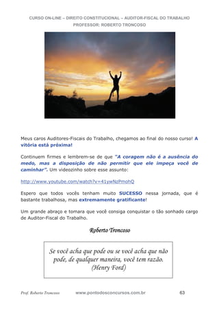 CURSO ON-LINE – DIREITO CONSTITUCIONAL – AUDITOR-FISCAL DO TRABALHO
PROFESSOR: ROBERTO TRONCOSO
Prof. Roberto Troncoso www.pontodosconcursos.com.br 63
Meus caros Auditores-Fiscais do Trabalho, chegamos ao final do nosso curso! A
vitória está próxima!
Continuem firmes e lembrem-se de que “A coragem não é a ausência do
medo, mas a disposição de não permitir que ele impeça você de
caminhar”. Um videozinho sobre esse assunto:
http://www.youtube.com/watch?v=41ywNzPmohQ
Espero que todos vocês tenham muito SUCESSO nessa jornada, que é
bastante trabalhosa, mas extremamente gratificante!
Um grande abraço e tomara que você consiga conquistar o tão sonhado cargo
de Auditor-Fiscal do Trabalho.
Roberto Troncoso
Se você acha que pode ou se você acha que não
pode, de qualquer maneira, você tem razão.
(Henry Ford)
 