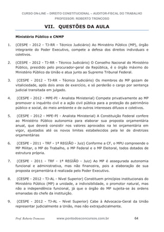 CURSO ON-LINE – DIREITO CONSTITUCIONAL – AUDITOR-FISCAL DO TRABALHO
PROFESSOR: ROBERTO TRONCOSO
Prof. Roberto Troncoso www.pontodosconcursos.com.br 64
VII. QUESTÕES DA AULA
Ministério Público e CNMP
1. (CESPE - 2012 - TJ-RR - Técnico Judiciário) Ao Ministério Público (MP), órgão
integrante do Poder Executivo, compete a defesa dos direitos individuais e
coletivos.
2. (CESPE - 2012 - TJ-RR - Técnico Judiciário) O Conselho Nacional do Ministério
Público, presidido pelo procurador-geral da República, é o órgão máximo do
Ministério Público da União e atua junto ao Supremo Tribunal Federal.
3. (CESPE - 2012 - TJ-RR - Técnico Judiciário) Os membros do MP gozam de
vitaliciedade, após dois anos de exercício, e só perderão o cargo por sentença
judicial transitada em julgado.
4. (CESPE - 2012 - MPE-PI - Analista Ministerial) Compete privativamente ao MP
promover o inquérito civil e a ação civil pública para a proteção do patrimônio
público e social, do meio ambiente e de outros interesses difusos e coletivos.
5. (CESPE - 2012 - MPE-PI - Analista Ministerial) A Constituição Federal confere
ao Ministério Público autonomia para elaborar sua proposta orçamentária
anual, que deverá consistir nos valores aprovados na lei orçamentária em
vigor, ajustados até os novos limites estabelecidos pela lei de diretrizes
orçamentárias
6. (CESPE - 2011 - TRF - 1ª REGIÃO - Juiz) Conforme a CF, o MPU compreende o
MP Militar, o MP do Trabalho, o MP Federal e o MP Eleitoral, todos dotados de
estrutura própria.
7. (CESPE - 2011 - TRF - 1ª REGIÃO - Juiz) Ao MP é assegurada autonomia
funcional e administrativa, mas não financeira, pois a elaboração de sua
proposta orçamentária é realizada pelo Poder Executivo.
8. (CESPE - 2012 - TJ-AL - Nível Superior) Constituem princípios institucionais do
Ministério Público (MP) a unidade, a indivisibilidade, o promotor natural, mas
não a independência funcional, já que o órgão do MP sujeita-se às ordens
emanadas do chefe da instituição.
9. (CESPE - 2012 - TJ-AL - Nível Superior) Cabe à Advocacia-Geral da União
representar judicialmente a União, mas não extrajudicialmente.
 