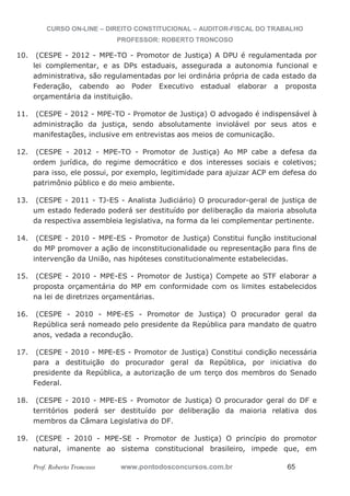 CURSO ON-LINE – DIREITO CONSTITUCIONAL – AUDITOR-FISCAL DO TRABALHO
PROFESSOR: ROBERTO TRONCOSO
Prof. Roberto Troncoso www.pontodosconcursos.com.br 65
10. (CESPE - 2012 - MPE-TO - Promotor de Justiça) A DPU é regulamentada por
lei complementar, e as DPs estaduais, assegurada a autonomia funcional e
administrativa, são regulamentadas por lei ordinária própria de cada estado da
Federação, cabendo ao Poder Executivo estadual elaborar a proposta
orçamentária da instituição.
11. (CESPE - 2012 - MPE-TO - Promotor de Justiça) O advogado é indispensável à
administração da justiça, sendo absolutamente inviolável por seus atos e
manifestações, inclusive em entrevistas aos meios de comunicação.
12. (CESPE - 2012 - MPE-TO - Promotor de Justiça) Ao MP cabe a defesa da
ordem jurídica, do regime democrático e dos interesses sociais e coletivos;
para isso, ele possui, por exemplo, legitimidade para ajuizar ACP em defesa do
patrimônio público e do meio ambiente.
13. (CESPE - 2011 - TJ-ES - Analista Judiciário) O procurador-geral de justiça de
um estado federado poderá ser destituído por deliberação da maioria absoluta
da respectiva assembleia legislativa, na forma da lei complementar pertinente.
14. (CESPE - 2010 - MPE-ES - Promotor de Justiça) Constitui função institucional
do MP promover a ação de inconstitucionalidade ou representação para fins de
intervenção da União, nas hipóteses constitucionalmente estabelecidas.
15. (CESPE - 2010 - MPE-ES - Promotor de Justiça) Compete ao STF elaborar a
proposta orçamentária do MP em conformidade com os limites estabelecidos
na lei de diretrizes orçamentárias.
16. (CESPE - 2010 - MPE-ES - Promotor de Justiça) O procurador geral da
República será nomeado pelo presidente da República para mandato de quatro
anos, vedada a recondução.
17. (CESPE - 2010 - MPE-ES - Promotor de Justiça) Constitui condição necessária
para a destituição do procurador geral da República, por iniciativa do
presidente da República, a autorização de um terço dos membros do Senado
Federal.
18. (CESPE - 2010 - MPE-ES - Promotor de Justiça) O procurador geral do DF e
territórios poderá ser destituído por deliberação da maioria relativa dos
membros da Câmara Legislativa do DF.
19. (CESPE - 2010 - MPE-SE - Promotor de Justiça) O princípio do promotor
natural, imanente ao sistema constitucional brasileiro, impede que, em
 
