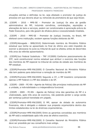 CURSO ON-LINE – DIREITO CONSTITUCIONAL – AUDITOR-FISCAL DO TRABALHO
PROFESSOR: ROBERTO TRONCOSO
Prof. Roberto Troncoso www.pontodosconcursos.com.br 66
situações estritas e definidas na lei, seja afastado o promotor de justiça do
processo em que deveria atuar ou removido da promotoria de que seja titular.
20. (CESPE - 2010 - MPE-SE - Promotor de Justiça) Os atos de gestão
administrativa do MP, incluindo convênios, contratações, aquisições e
alienações de bens e serviços, podem ser condicionados à apreciação prévia do
Poder Executivo, pois não gozam de eficácia plena e executoriedade imediata.
21. (CESPE - 2010 - MPE-SE - Promotor de Justiça) Inexiste, no Brasil, MP
eleitoral como instituição; existem apenas funções eleitorais do MP.
22. (CESPE/Advogado - BRB/2010) Determinado membro do Ministério Público
estadual que tenha se aposentado no final do último ano está impedido de
exercer a advocacia no juízo ou tribunal do qual se afastou antes de decorridos
três anos da referida aposentadoria.
23. (CESPE/Juiz Federal Substituto - TRF 1ª/2009) Conforme posicionamento do
STF, será constitucional norma estadual que atribuir o exercício das funções
dos membros do MP especial no tribunal de contas do estado aos membros do
MP estadual.
24. (CESPE/Promotor-MPE-RN/2009) O Conselho Nacional do Ministério Público
não tem poderes para determinar a remoção de membro do MP.
25. (CESPE/Promotor-MPE-RN/2009) Segundo a CF, o MP brasileiro compreende
apenas o MP Federal e o MP dos estados e do DF.
26. (CESPE - 2009 - PC-RN - Agente de Polícia) São princípios institucionais do MP
a unidade, a indivisibilidade e a independência funcional.
27. (CESPE - 2009 - PC-RN - Agente de Polícia) Uma das garantias do MP é a
vitaliciedade, após três anos de exercício, não podendo perder o cargo senão
por sentença judicial transitada em julgado.
28. (CESPE/Promotor-MPE-RN/2009) O MP, apesar de dotado de autonomia
financeira, não é obrigado a elaborar sua proposta orçamentária dentro dos
limites estabelecidos na lei de diretrizes orçamentárias.
29. (CESPE/Promotor-MPE-RN/2009) Entre as garantias concedidas aos membros
do MP está a estabilidade após três anos de efetivo exercício.
30. (CESPE/Promotor-MPE-RN/2009) O Conselho Nacional do Ministério Público
deve ser presidido por seu conselheiro mais antigo.
 