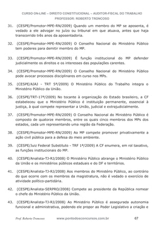 CURSO ON-LINE – DIREITO CONSTITUCIONAL – AUDITOR-FISCAL DO TRABALHO
PROFESSOR: ROBERTO TRONCOSO
Prof. Roberto Troncoso www.pontodosconcursos.com.br 67
31. (CESPE/Promotor-MPE-RN/2009) Quando um membro do MP se aposenta, é
vedado a ele advogar no juízo ou tribunal em que atuava, antes que haja
transcorrido três anos da aposentadoria.
32. (CESPE/Promotor-MPE-RN/2009) O Conselho Nacional do Ministério Público
tem poderes para demitir membro do MP.
33. (CESPE/Promotor-MPE-RN/2009) É função institucional do MP defender
judicialmente os direitos e os interesses das populações carentes.
34. (CESPE/Promotor-MPE-RN/2009) O Conselho Nacional do Ministério Público
pode avocar processos disciplinares em curso nos MPs.
35. (CESPE/AJAJ - TRT 5ª/2009) O Ministério Público do Trabalho integra o
Ministério Público da União.
36. (CESPE/TRT-17ª/2009) No tocante à organização do Estado brasileiro, a CF
estabeleceu que o Ministério Público é instituição permanente, essencial à
justiça, à qual compete representar a União, judicial e extrajudicialmente.
37. (CESPE/Promotor-MPE-RN/2009) O Conselho Nacional do Ministério Público é
composto de quatorze membros, entre os quais cinco membros dos MPs dos
estados, cada um representando uma região da Federação.
38. (CESPE/Promotor-MPE-RN/2009) Ao MP compete promover privativamente a
ação civil pública para a defesa do meio ambiente.
39. (CESPE/Juiz Federal Substituto - TRF 1ª/2009) A CF enumera, em rol taxativo,
as funções institucionais do MP.
40. (CESPE/Analista-TJ-RJ/2008) O Ministério Público abrange o Ministério Público
da União e os ministérios públicos estaduais e do DF e territórios.
41. (CESPE/Analista-TJ-RJ/2008) Aos membros do Ministério Público, ao contrário
do que ocorre com os membros da magistratura, não é vedado o exercício de
atividade político-partidária.
42. (CESPE/Analista-SERPRO/2008) Compete ao presidente da República nomear
o chefe do Ministério Público da União.
43. (CESPE/Analista-TJ-RJ/2008) Ao Ministério Público é assegurada autonomia
funcional e administrativa, podendo ele propor ao Poder Legislativo a criação e
 