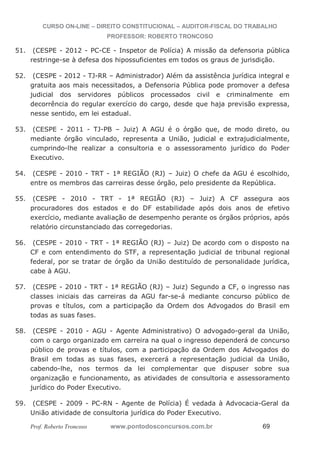 CURSO ON-LINE – DIREITO CONSTITUCIONAL – AUDITOR-FISCAL DO TRABALHO
PROFESSOR: ROBERTO TRONCOSO
Prof. Roberto Troncoso www.pontodosconcursos.com.br 69
51. (CESPE - 2012 - PC-CE - Inspetor de Polícia) A missão da defensoria pública
restringe-se à defesa dos hipossuficientes em todos os graus de jurisdição.
52. (CESPE - 2012 - TJ-RR – Administrador) Além da assistência jurídica integral e
gratuita aos mais necessitados, a Defensoria Pública pode promover a defesa
judicial dos servidores públicos processados civil e criminalmente em
decorrência do regular exercício do cargo, desde que haja previsão expressa,
nesse sentido, em lei estadual.
53. (CESPE - 2011 - TJ-PB – Juiz) A AGU é o órgão que, de modo direto, ou
mediante órgão vinculado, representa a União, judicial e extrajudicialmente,
cumprindo-lhe realizar a consultoria e o assessoramento jurídico do Poder
Executivo.
54. (CESPE - 2010 - TRT - 1ª REGIÃO (RJ) – Juiz) O chefe da AGU é escolhido,
entre os membros das carreiras desse órgão, pelo presidente da República.
55. (CESPE - 2010 - TRT - 1ª REGIÃO (RJ) – Juiz) A CF assegura aos
procuradores dos estados e do DF estabilidade após dois anos de efetivo
exercício, mediante avaliação de desempenho perante os órgãos próprios, após
relatório circunstanciado das corregedorias.
56. (CESPE - 2010 - TRT - 1ª REGIÃO (RJ) – Juiz) De acordo com o disposto na
CF e com entendimento do STF, a representação judicial de tribunal regional
federal, por se tratar de órgão da União destituído de personalidade jurídica,
cabe à AGU.
57. (CESPE - 2010 - TRT - 1ª REGIÃO (RJ) – Juiz) Segundo a CF, o ingresso nas
classes iniciais das carreiras da AGU far-se-á mediante concurso público de
provas e títulos, com a participação da Ordem dos Advogados do Brasil em
todas as suas fases.
58. (CESPE - 2010 - AGU - Agente Administrativo) O advogado-geral da União,
com o cargo organizado em carreira na qual o ingresso dependerá de concurso
público de provas e títulos, com a participação da Ordem dos Advogados do
Brasil em todas as suas fases, exercerá a representação judicial da União,
cabendo-lhe, nos termos da lei complementar que dispuser sobre sua
organização e funcionamento, as atividades de consultoria e assessoramento
jurídico do Poder Executivo.
59. (CESPE - 2009 - PC-RN - Agente de Polícia) É vedada à Advocacia-Geral da
União atividade de consultoria jurídica do Poder Executivo.
 