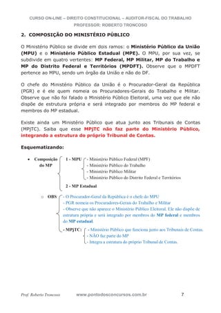 CURSO ON-LINE – DIREITO CONSTITUCIONAL – AUDITOR-FISCAL DO TRABALHO
PROFESSOR: ROBERTO TRONCOSO
Prof. Roberto Troncoso www.pontodosconcursos.com.br 7
2. COMPOSIÇÃO DO MINISTÉRIO PÚBLICO
O Ministério Público se divide em dois ramos: o Ministério Público da União
(MPU) e o Ministério Público Estadual (MPE). O MPU, por sua vez, se
subdivide em quatro vertentes: MP Federal, MP Militar, MP do Trabalho e
MP do Distrito Federal e Territórios (MPDFT). Observe que o MPDFT
pertence ao MPU, sendo um órgão da União e não do DF.
O chefe do Ministério Público da União é o Procurador-Geral da República
(PGR) e é ele quem nomeia os Procuradores-Gerais do Trabalho e Militar.
Observe que não foi falado o Ministério Público Eleitoral, uma vez que ele não
dispõe de estrutura própria e será integrado por membros do MP federal e
membros do MP estadual.
Existe ainda um Ministério Público que atua junto aos Tribunais de Contas
(MPjTC). Saiba que esse MPjTC não faz parte do Ministério Público,
integrando a estrutura do próprio Tribunal de Contas.
Esquematizando:
Composição 1 - MPU - Ministério Público Federal (MPF)
do MP - Ministério Público do Trabalho
- Ministério Público Militar
- Ministério Público do Distrito Federal e Territórios
2 - MP Estadual
o OBS - O Procurador-Geral da República é o chefe do MPU
- PGR nomeia os Procuradores-Gerais do Trabalho e Militar
- Observe que não aparece o Ministério Público Eleitoral. Ele não dispõe de
estrutura própria e será integrado por membros do MP federal e membros
do MP estadual.
- MPjTC: - Ministério Público que funciona junto aos Tribunais de Contas.
- NÃO faz parte do MP
- Integra a estrutura do próprio Tribunal de Contas.
 