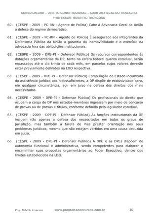 CURSO ON-LINE – DIREITO CONSTITUCIONAL – AUDITOR-FISCAL DO TRABALHO
PROFESSOR: ROBERTO TRONCOSO
Prof. Roberto Troncoso www.pontodosconcursos.com.br 70
60. (CESPE - 2009 - PC-RN - Agente de Polícia) Cabe à Advocacia-Geral da União
a defesa do regime democrático.
61. (CESPE - 2009 - PC-RN - Agente de Polícia) É assegurado aos integrantes da
Defensoria Pública da União a garantia da inamovibilidade e o exercício da
advocacia fora das atribuições institucionais.
62. (CESPE - 2009 - DPE-PI - Defensor Público) Os recursos correspondentes às
dotações orçamentárias da DP, tanto na esfera federal quanto estadual, serão
repassados até o dia trinta de cada mês, em parcelas cujos valores deverão
estar previamente definidos na LDO respectiva.
63. (CESPE - 2009 - DPE-PI - Defensor Público) Como órgão do Estado incumbido
da assistência jurídica aos hipossuficientes, a DP dispõe de exclusividade para,
em qualquer circunstância, agir em juízo na defesa dos direitos dos mais
necessitados.
64. (CESPE - 2009 - DPE-PI - Defensor Público) Os profissionais do direito que
ocupam o cargo de DP nos estados-membros ingressam por meio de concurso
de provas ou de provas e títulos, conforme definido pelo legislador estadual.
65. (CESPE - 2009 - DPE-PI - Defensor Público) As funções institucionais da DP
incluem não apenas a defesa dos necessitados em todos os graus de
jurisdição, mas também a tarefa de lhes prestar orientação nos seus
problemas jurídicos, mesmo que não estejam vertidos em uma causa deduzida
em juízo.
66. (CESPE - 2009 - DPE-PI - Defensor Público) A DPU e as DPEs dispõem de
autonomia funcional e administrativa, sendo competentes para elaborar e
encaminhar suas propostas orçamentárias ao Poder Executivo, dentro dos
limites estabelecidos na LDO.
 