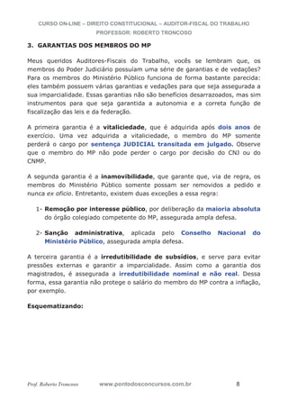 CURSO ON-LINE – DIREITO CONSTITUCIONAL – AUDITOR-FISCAL DO TRABALHO
PROFESSOR: ROBERTO TRONCOSO
Prof. Roberto Troncoso www.pontodosconcursos.com.br 8
3. GARANTIAS DOS MEMBROS DO MP
Meus queridos Auditores-Fiscais do Trabalho, vocês se lembram que, os
membros do Poder Judiciário possuíam uma série de garantias e de vedações?
Para os membros do Ministério Público funciona de forma bastante parecida:
eles também possuem várias garantias e vedações para que seja assegurada a
sua imparcialidade. Essas garantias não são benefícios desarrazoados, mas sim
instrumentos para que seja garantida a autonomia e a correta função de
fiscalização das leis e da federação.
A primeira garantia é a vitaliciedade, que é adquirida após dois anos de
exercício. Uma vez adquirida a vitaliciedade, o membro do MP somente
perderá o cargo por sentença JUDICIAL transitada em julgado. Observe
que o membro do MP não pode perder o cargo por decisão do CNJ ou do
CNMP.
A segunda garantia é a inamovibilidade, que garante que, via de regra, os
membros do Ministério Público somente possam ser removidos a pedido e
nunca ex oficio. Entretanto, existem duas exceções a essa regra:
1- Remoção por interesse público, por deliberação da maioria absoluta
do órgão colegiado competente do MP, assegurada ampla defesa.
2- Sanção administrativa, aplicada pelo Conselho Nacional do
Ministério Público, assegurada ampla defesa.
A terceira garantia é a irredutibilidade de subsídios, e serve para evitar
pressões externas e garantir a imparcialidade. Assim como a garantia dos
magistrados, é assegurada a irredutibilidade nominal e não real. Dessa
forma, essa garantia não protege o salário do membro do MP contra a inflação,
por exemplo.
Esquematizando:
 