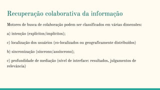 Recuperação colaborativa da informação
Motores de busca de colaboração podem ser classificados em várias dimensões:
a) intenção (explícitos/implícitos);
c) localização dos usuários (co-localizados ou geograficamente distribuídos)
b) sincronização (síncrono/assíncrono);
c) profundidade de mediação (nível de interface: resultados, julgamentos de
relevância)
 