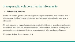 Recuperação colaborativa da informação
- Colaboração implícita
Prevê um modelo que mantém um log de interações anteriores dos usuários com o
sistema, que é utilizado para adaptar os resultados das interações futuras para o
utilizador.
Os sistemas que se enquadram nesta categoria identificam os usuários semelhantes,
consultas e links clicados automaticamente, e recomendam consultas e links para os
pesquisadores relacionados, inferem necessidades de informação semelhantes.
Exemplos: I-Spy, Seeks, Jumper 2.0
 