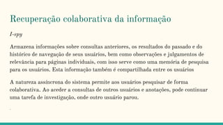 Recuperação colaborativa da informação
I-spy
Armazena informações sobre consultas anteriores, os resultados do passado e do
histórico de navegação de seus usuários, bem como observações e julgamentos de
relevância para páginas individuais, com isso serve como uma memória de pesquisa
para os usuários. Esta informação também é compartilhada entre os usuários
A natureza assíncrona do sistema permite aos usuários pesquisar de forma
colaborativa. Ao aceder a consultas de outros usuários e anotações, pode continuar
uma tarefa de investigação, onde outro usuário parou.
.
 