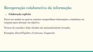 Recuperação colaborativa da informação
- Colaboração explícita
Prevê um modelo na qual os usuários compartilham informações e trabalham em
conjunto para alcançar um objetivo.
Termos de consulta e links clicados são automaticamente trocados.
Exemplos: SearchTogether, Cerchıamo, Coagmento
 