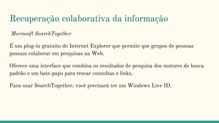 Recuperação colaborativa da informação
Mıcrosoft SearchTogether
É um plug-in gratuito do Internet Explorer que permite que grupos de pessoas
possam colaborar em pesquisas na Web.
Oferece uma interface que combina os resultados de pesquisa dos motores de busca
padrão e um bate-papo para trocar consultas e links.
Para usar SearchTogether, você precisará ter um Windows Live ID.
 