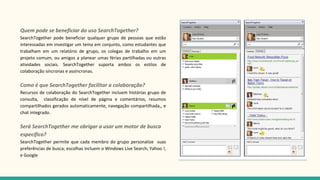 Quem pode se beneficiar do uso SearchTogether?
SearchTogether pode beneficiar qualquer grupo de pessoas que estão
interessadas em investigar um tema em conjunto, como estudantes que
trabalham em um relatório de grupo, os colegas de trabalho em um
projeto comum, ou amigos a planear umas férias partilhadas ou outras
atividades sociais. SearchTogether suporta ambos os estilos de
colaboração síncronas e assíncronas.
Como é que SearchTogether facilitar a colaboração?
Recursos de colaboração do SearchTogether incluem histórias grupo de
consulta, classificação de nível de página e comentários, resumos
compartilhados gerados automaticamente, navegação compartilhada,, e
chat integrado.
Será SearchTogether me obrigar a usar um motor de busca
específico?
SearchTogether permite que cada membro do grupo personalize suas
preferências de busca; escolhas incluem o Windows Live Search, Yahoo !,
e Google
 