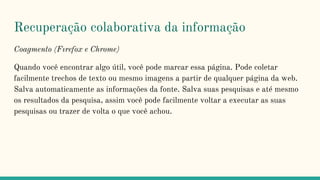 Recuperação colaborativa da informação
Coagmento (Fırefox e Chrome)
Quando você encontrar algo útil, você pode marcar essa página. Pode coletar
facilmente trechos de texto ou mesmo imagens a partir de qualquer página da web.
Salva automaticamente as informações da fonte. Salva suas pesquisas e até mesmo
os resultados da pesquisa, assim você pode facilmente voltar a executar as suas
pesquisas ou trazer de volta o que você achou.
 