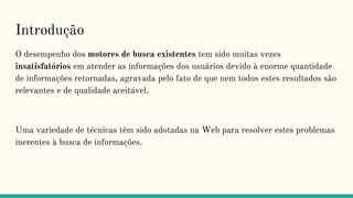 Introdução
O desempenho dos motores de busca existentes tem sido muitas vezes
insatisfatórios em atender as informações dos usuários devido à enorme quantidade
de informações retornadas, agravada pelo fato de que nem todos estes resultados são
relevantes e de qualidade aceitável.
Uma variedade de técnicas têm sido adotadas na Web para resolver estes problemas
inerentes à busca de informações.
 