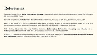 Referências
Sebastian Marius Kirsch. Social Information Retrieval. Rheinische Friedrich-Wilhelms-Universität Bonn Institut für Informatik
III. November 2005. Thesis.
Meredith Ringel Morris. Collaborative Search Revisited. CSCW ’13, February 23–27, 2013, San Antonio, Texas, USA
Kelly, R. and Payne, S. J. (2014) Collaborative web search in context: a study of tool use in everyday tasks. In: 2014 ACM
Conference on Computer Supported Cooperative Work, 2014-02- 15 - 2014-02-19, Baltimore. (In Press)
Thilo Boehm, Claus-Peter Klas and Matthias Hemmje. Collaborative Information Searching and Sharing in a
Heterogeneous Environment. IEEE, 2013. Digital Object Indentifier 10.1109/MC.2013.447
FOSTER, J.. Collaborative information seeking and retrieval. In: CRONIN, Blaise (ed.). Annual Review of Information Science
and Technology. Medford: Information Today, Inc., 2006, v.40, p.329-356.
 